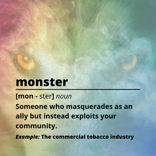 Image of a wolf's eyes behind a rainbow cloud of smoke. Text reads: monster [mon - ster] noun, Someone who masquerades as an ally but instead exploits your community. Example: The commercial tobacco industry.