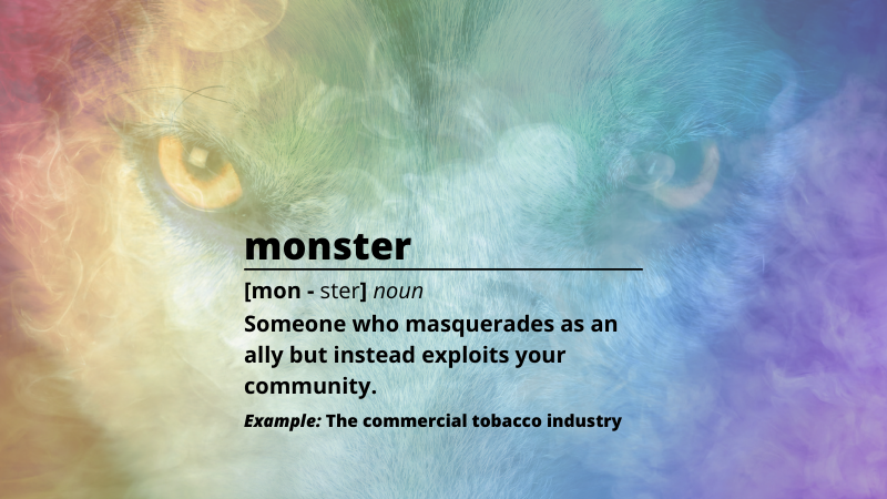 Image of a wolf's eyes behind a rainbow cloud of smoke. Text reads: monster [mon - ster] noun, Someone who masquerades as an ally but instead exploits your community. Example: The commercial tobacco industry.